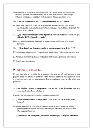 Se suele dedicar el tiempo de una sesión o incluso algo menos, porque los niños son tan
   pequeños que las actividades deben ser cortas, unos 30-45 minutos. Si es un juego
   individual o en pequeño grupo dura hasta que acaba el juego, y suele ser corto.

10.- ¿Qué tipo de preguntas hace el alumnado durante las actividades?

No suelen hacer preguntas, ya que son muy pequeños. Además las fichas explicadas las
    dejamos puestas para que ellos en su realización las vayan viendo. Ellos se dirigen a la PDI
    como la pizarra mágica.

11.- ¿Qué dificultades se le presentan al profesor durante las actividades en las que
     utiliza las TIC?, ¿Cómo las resuelve?

El único problema que hemos presentado es la pérdida de conexión, que se ha resuelto
     fácilmente.

12.- ¿Utiliza el profesor alguna metodología innovadora en el uso de las TIC?

   Metodología por proyectos         Aprendizaje cooperativo         Investigación en el aula

   Proyectos intercentros Uso de portafolios electrónicos           Trabajo colaborativo

   Otras (especificar)Ninguna



IV - Entrevista con el profesor-tutor

En éste apartado se incluirán las respuestas ofrecidas por el profesor-tutor a una
pequeña entrevista. Duración entrevista 30-60 minutos. Se recomienda grabación audio
y posterior trascripción de las respuestas. Esta entrevista se guiará por las siguientes
preguntas:


1.- ¿Qué dominio y grado de uso personal tiene de las TIC (ordenadores, internet,
     redes sociales, telefonía móvil, etc.)

Usa todos los recursos de forma regular,y hace buen uso de ellos.

2.- ¿Cómo es su experiencia pedagógica en el uso de las TIC en su labor como
     docente?

Me gusta trabajar con PDI en el aula, pienso que es un recurso muy productivo para el
    aprendizaje de mis alumnos. Para explicar el trabajo a realizar me hes muy útil y a los
    niños los gusta y los ayuda.

3.- ¿El uso de las TIC ha supuesto un cambio metodológico en su práctica docente?




                                               43
 
