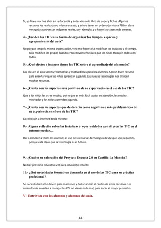 Sí, yo llevo muchos años en la docencia y antes era solo libro de papel y fichas. Algunos
      recursos los realizaba yo misma en casa, y ahora tener un ordenador y una PDI en clase
      me ayuda a proyectar imágenes reales, por ejemplo, y a hacer las clases más amenas.

4.- ¿Inciden las TIC en su forma de organizar los tiempos, espacios y
     agrupamientos del aula?

No porque tengo la misma organización, y no me hace falta modificar los espacios y el tiempo.
    Solo modifico los grupos cuando creo conveniente para que los niños trabajen todos con
    todos.

5.- ¿Qué efectos e impacto tienen las TIC sobre el aprendizaje del alumnado?

Las TICs en el aula son muy llamativas y motivadoras para los alumnos. Son un buen recurso
     para enseñar y que los niños aprendan jugando.Las nuevas tecnologías nos ofrecen
     muchos recursos.

6.- ¿Cuáles son los aspectos más positivos de su experiencia en el uso de las TIC?

Que a los niños les atrae mucho, por lo que es más fácil captar su atención, les resulta
    motivador y los niños aprenden jugando.

7.- ¿Cuáles son los aspectos que destacaría como negativos o más problemáticos de
     su experiencia en el uso de las TIC?

La conexión a internet debía mejorar.

8.- Alguna reflexión sobre las fortalezas y oportunidades que ofrecen las TIC en el
    entorno escolar…

Dar a conocer a todos los alumnos el uso de las nuevas tecnologías desde que son pequeños,
     porque está claro que la tecnología es el futuro.




9.- ¿Cuál es su valoración del Proyecto Escuela 2.0 en Castilla-La Mancha?

No hay proyecto educativo 2.0 para educación infantil

10.- ¿Qué necesidades formativas demanda en el uso de las TIC para su práctica
     profesional?

Se necesita bastante dinero para mantener y dotar a todo el centro de estos recursos. Un
curso donde enseñen a manejar las PDI no viene nada mal, para sacar el mayor provecho.

V - Entrevista con los alumnos y alumnas del aula.




                                               44
 
