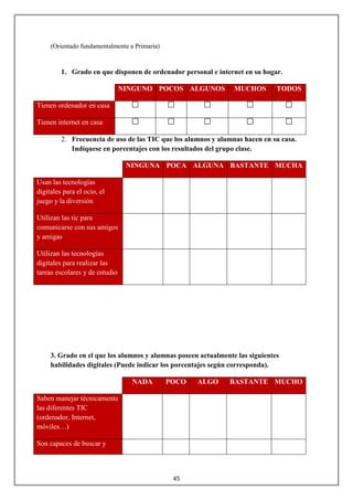 (Orientado fundamentalmente a Primaria)


         1. Grado en que disponen de ordenador personal e internet en su hogar.

                                NINGUNO POCOS ALGUNOS           MUCHOS        TODOS

Tienen ordenador en casa

Tienen internet en casa

         2. Frecuencia de uso de las TIC que los alumnos y alumnas hacen en su casa.
            Indíquese en porcentajes con los resultados del grupo clase.

                                 NINGUNA POCA ALGUNA BASTANTE MUCHA

Usan las tecnologías
digitales para el ocio, el
juego y la diversión

Utilizan las tic para
comunicarse con sus amigos
y amigas

Utilizan las tecnologías
digitales para realizar las
tareas escolares y de estudio




     3. Grado en el que los alumnos y alumnas poseen actualmente las siguientes
     habilidades digitales (Puede indicar los porcentajes según corresponda).

                                  NADA         POCO   ALGO     BASTANTE MUCHO

Saben manejar técnicamente
las diferentes TIC
(ordenador, Internet,
móviles…)

Son capaces de buscar y



                                                45
 