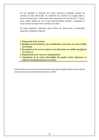 En este apartado se incluirán los relatos narrativos realizados durante las
       sesiones de clase observadas. Se realizarán dos sesiones de recogida datos a
       través de observación. Cada sesión observada puede ser una clase de 1-2 horas.
       Estos relatos habrán de ser lo más pormenorizados posibles, recogiendo el
       mayor número de datos de lo ocurrido en la clase.

       En líneas generales, sugerimos, para unificar los diarios que se desarrollen
       siguiendo el siguiente esquema:


       ESQUEMA
       1. Preparación de las sesiones
       2. Identificación del momento y de los implicados en la sesión, así como el objeto
          de la misma.
       3. Descripción de los sucesos respecto a las dimensiones de análisis que figuran
          en el anexo I.
       4. Interpretación de los sucesos y argumentación
       5. Impresiones de la sesión desarrollada (Se pueden incluir referencias en
          relación a lo planificado para esa sesión).



A continuación voy a narrar dos sesiones de las muchas que he podido realizar en clase, gracias
a tener en clase una herramienta tan útil como es la PDI.




                                              35
 