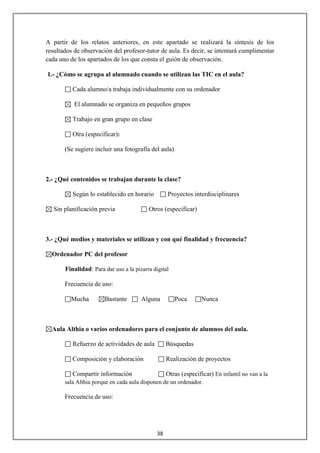 A partir de los relatos anteriores, en este apartado se realizará la síntesis de los
resultados de observación del profesor-tutor de aula. Es decir, se intentará cumplimentar
cada uno de los apartados de los que consta el guión de observación.

1.- ¿Cómo se agrupa al alumnado cuando se utilizan las TIC en el aula?

          Cada alumno/a trabaja individualmente con su ordenador

           El alumnado se organiza en pequeños grupos

          Trabajo en gran grupo en clase

          Otra (especificar):

       (Se sugiere incluir una fotografía del aula)



2.- ¿Qué contenidos se trabajan durante la clase?

          Según lo establecido en horario          Proyectos interdisciplinares

   Sin planificación previa               Otros (especificar)



3.- ¿Qué medios y materiales se utilizan y con qué finalidad y frecuencia?

  Ordenador PC del profesor

       Finalidad: Para dar uso a la pizarra digital

       Frecuencia de uso:

         Mucha         Bastante        Alguna         Poca       Nunca



  Aula Althia o varios ordenadores para el conjunto de alumnos del aula.

          Refuerzo de actividades de aula          Búsquedas

          Composición y elaboración                Realización de proyectos

          Compartir información                    Otras (especificar) En infantil no van a la
       sala Althia porque en cada aula disponen de un ordenador.

       Frecuencia de uso:




                                              38
 
