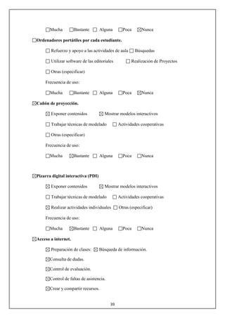 Mucha         Bastante       Alguna       Poca      Nunca

Ordenadores portátiles por cada estudiante.

       Refuerzo y apoyo a las actividades de aula       Búsquedas

       Utilizar software de las editoriales           Realización de Proyectos

       Otras (especificar)

    Frecuencia de uso:

       Mucha         Bastante       Alguna       Poca      Nunca

Cañón de proyección.

       Exponer contenidos             Mostrar modelos interactivos

       Trabajar técnicas de modelado           Actividades cooperativas

       Otras (especificar)

    Frecuencia de uso:

       Mucha         Bastante       Alguna       Poca      Nunca



Pizarra digital interactiva (PDI)

       Exponer contenidos             Mostrar modelos interactivos

       Trabajar técnicas de modelado           Actividades cooperativas

       Realizar actividades individuales       Otras (especificar)

    Frecuencia de uso:

       Mucha         Bastante       Alguna       Poca      Nunca

Acceso a internet.

       Preparación de clases:       Búsqueda de información.

       Consulta de dudas.

       Control de evaluación.

       Control de faltas de asistencia.

       Crear y compartir recursos.


                                          39
 