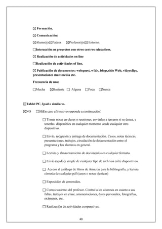 Formación.

       Comunicación:

       Alumn@s Padres           Profesor@s     Entorno.

       Interacción en proyectos con otros centros educativos.

       Realización de actividades on line

       Realización de actividades of line.

       Publicación de documentos: webquest, wikis, blogs,sitio Web, videoclips,
     presentaciones multimedia etc.

     Frecuencia de uso:

       Mucha        Bastante      Alguna       Poca       Nunca



Tablet PC, Ipad o similares.

NO       SI(En caso afirmativo responde a continuación)

               Tomar notas en clases o reuniones, enviarlas a terceros si se desea, y
             tenerlas disponibles en cualquier momento desde cualquier otro
             dispositivo.

              Envío, recepción y entrega de documentación. Casos, notas técnicas,
             presentaciones, trabajos, circulación de documentación entre el
             programa y los alumnos en general.

               Lectura y almacenamiento de documentos en cualquier formato.

               Envío rápido y simple de cualquier tipo de archivos entre dispositivos.

               Acceso al catálogo de libros de Amazon para la bibliografía, y lectura
             cómoda de cualquier pdf (casos o notas técnicas)

               Exposición de contenidos.

               Como cuaderno del profesor. Control a los alumnos en cuanto a sus
             faltas, trabajos en clase, amonestaciones, datos personales, fotografías,
             exámenes, etc.

               Realización de actividades cooperativas.


                                        40
 
