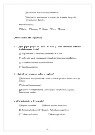 Realización de actividades colaborativas.

                   Motivación a la clase con la introducción de vídeos, fotografías,
                  presentaciones digitales.

      Frecuencia de uso:

         Mucha          Bastante      Alguna        Poca       Nunca



  Otros recursos TIC (especificar)



4. - ¿Qué papel juegan los libros de texto y otros materiales didácticos
      tradicionales en el aula?

         Muy relevante. Es un recurso fundamental en el aula

         Irrelevante, queda prácticamente relegado por otros recursos didácticos.

         Se combina con otros recursos didácticos.

         Otros (Comentarios):


5. - ¿Qué software y recursos on line se emplean?

         Software de autor (enumerar): Utilizan el software que trae la editorial con la que
      trabajan.

         Software libre (enumerar):

         Recursos on line (enumerar): Utilizan páginas web educativas, de juegos,
      lectoescritura, youtube…




6.- ¿Qué actividades se llevan a cabo?

         Exponer contenidos              Mostrar modelos interactivos

         Realizar actividades individuales       Actividades cooperativas

         Trabajo colaborativo                     Otras (especificar)




                                            41
 