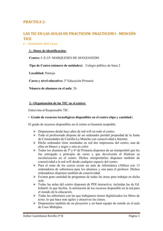 Esther Castellanos Novillo 3º B Página 1
PRÁCTICA 2:
LAS TIC EN LAS AULAS DE PRACTICUM: PRACTICUM I - MENCIÓN
TICE
I – Contexto del caso.
1.- Datos de identificación:
Centro: C.E.I.P. MARQUESES DE MANZANEDO
Tipo de Centro (número de unidades): Colegio público de línea 2
Localidad: Pantoja
Curso y nivel educativo: 3º Educación Primaria
Número de alumnos en el aula: 26
2.- Organización de las TIC en el centro:
Entrevista al Responsable TIC.
• Grado de recursos tecnológicos disponibles en el centro (tipo y cantidad).
El grado de recursos disponibles en el centro es bastante aceptable.
 Disponemos desde hace años de red wifi en todo el centro.
 Todo el profesorado dispone de un ordenador portátil propiedad de la Junta
de Comunidades de Castilla-La Mancha con conectividad a Internet.
 Dicho ordenador tiene instaladas en red dos impresoras del centro, una de
ellas en blanco y negro y otra en color.
 Todos los alumnos de 5º y 6º de Primaria disponen de un miniportátil que les
fue entregado a principio de curso y que devolverán al finalizar su
escolarización en el centro. Dichos miniportátiles disponen también de
conectividad a la red wifi desde cualquier espacio del centro.
 Para el resto de los cursos existe un aula de informática (Althia) con 13
ordenadores de sobremesa para los alumnos y uno para el profesor. Dichos
ordenadores disponen también de conectividad.
 Existen gran cantidad de programas de todas las áreas para trabajar en dicha
aula.
 Todas las aulas del centro disponen de PDI interactiva, incluidas las de Ed.
Infantil, lo que facilita la utilización de los recursos disponible en la red para
el mundo de la educación.
 Todas las editoriales con las que trabajamos tienen digitalizados los libros de
texto, lo que hace más ágiles y atractivas las clases.
 Disponemos también de un proyector y un buen equipo de sonido en el aula
de Usos Múltiples.
 