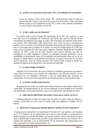Esther Castellanos Novillo 3º B Página 3
¿Cuál es tu experiencia como asesor TIC o Coordinador de Formación?
Llevo los últimos 4 años como asesor TIC. Anteriormente ocupé el cargo de
director durante 5 años y antes otros dos como Jefe de Estudios. Antes de ocupar
dichos cargos ya fui responsable de las TIC y actué como ponente/coordinador
en varios cursos relacionados con las TIC.
¿Cuál o cuáles son tus funciones?
En nuestro centro existe la figura del responsable de las TIC, que ocupo yo, y por
otro lado está el Coordinador de Formación del centro, que varía en función de las
necesidades de formación que tenga el centro. Mis funciones son mantener útiles todos
los recursos TIC (ordenadores, PDi, proyectores, etc.). Cada vez que se incorpora un
profesor nuevo al centro se le entrega un ordenador formateado con todos los programas
que va a necesitar para su trabajo en el centro, así como la configuración de la PDi que
vaya a usar en función del curso que vaya a impartir. (Tenemos alrededor de 5 modelos
distintos de PDi y cada una de ellas necesita unos drivers distintos que han de
configurarse en cada ordenador). Cuando un ordenador presenta problemas veo la
posibilidad de solucionarlo, tanto en los portátiles del profesorado como en los de los
alumnos. Cuando detecto un problema de hardware, se repara a través de los servicios
de la Consejería o bien en tiendas privadas. Del mismo modo, cuando se funde una
lámpara de alguno de los proyectores, me encargo de sustituirla.
¿Cuánto tiempo le dedicas?
Depende. En los comienzos de curso el trabajo se multiplica porque hay que poner a
punto todos los recursos y son muchos los ordenadores y las PDI que tenemos. En los
comienzos me veo obligado a llevarme a casa los ordenadores que necesitan ser
formateados. El resto del curso depende de las incidencias que se vayan produciendo.
¿Cuentas con liberación horaria?
Dispongo de una sesión a la semana para dichas funciones, que resulta a todas luces
insuficiente. El mantenimiento de los recursos depende en gran medida de la voluntad
del responsable y del Equipo Directivo, que con su apoyo hace más llevadera la tarea.
¿Qué tipo de dificultades has tenido o tienes para realizar tu tarea?
Fundamentalmente la falta de tiempo. Por otra parte, la mayor carga de trabajo se
produce a principios de curso, que es cuando tengo que organizar el trabajo con mi
tutoría.
¿Qué ofrece el programa mochila digital (o similar) al centro educativo?
El programa más parecido es el denominado “Escuela 2.0”, que permite a los alumnos
de 5º y 6º disponer de un miniportátil que traen al centro cuando el profesorado lo
estima oportuno en función del trabajo que vayan a realizar. Estoy convencido de que a
todo el profesorado le parece muy positivo ya que permite instruir a los alumnos en el
manejo del ordenador y en el conocimiento de los programas más interesantes para
ellos: procesador de textos, presentaciones, etc.
 