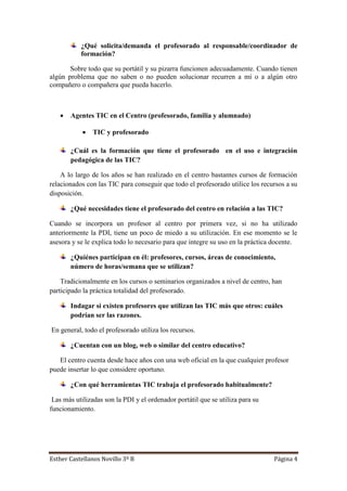 Esther Castellanos Novillo 3º B Página 4
¿Qué solicita/demanda el profesorado al responsable/coordinador de
formación?
Sobre todo que su portátil y su pizarra funcionen adecuadamente. Cuando tienen
algún problema que no saben o no pueden solucionar recurren a mí o a algún otro
compañero o compañera que pueda hacerlo.
 Agentes TIC en el Centro (profesorado, familia y alumnado)
 TIC y profesorado
¿Cuál es la formación que tiene el profesorado en el uso e integración
pedagógica de las TIC?
A lo largo de los años se han realizado en el centro bastantes cursos de formación
relacionados con las TIC para conseguir que todo el profesorado utilice los recursos a su
disposición.
¿Qué necesidades tiene el profesorado del centro en relación a las TIC?
Cuando se incorpora un profesor al centro por primera vez, si no ha utilizado
anteriormente la PDI, tiene un poco de miedo a su utilización. En ese momento se le
asesora y se le explica todo lo necesario para que integre su uso en la práctica docente.
¿Quiénes participan en él: profesores, cursos, áreas de conocimiento,
número de horas/semana que se utilizan?
Tradicionalmente en los cursos o seminarios organizados a nivel de centro, han
participado la práctica totalidad del profesorado.
Indagar si existen profesores que utilizan las TIC más que otros: cuáles
podrían ser las razones.
En general, todo el profesorado utiliza los recursos.
¿Cuentan con un blog, web o similar del centro educativo?
El centro cuenta desde hace años con una web oficial en la que cualquier profesor
puede insertar lo que considere oportuno.
¿Con qué herramientas TIC trabaja el profesorado habitualmente?
Las más utilizadas son la PDI y el ordenador portátil que se utiliza para su
funcionamiento.
 