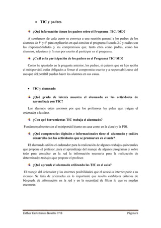 Esther Castellanos Novillo 3º B Página 5
 TIC y padres
¿Qué información tienen los padres sobre el Programa TIC / MD?
A comienzos de cada curso se convoca a una reunión general a los padres de los
alumnos de 5º y 6º para explicarles en qué consiste el programa Escuela 2.0 y cuáles son
las responsabilidades y los compromisos que, tanto ellos como padres, como los
alumnos, adquieren y firman por escrito al participar en el programa.
¿Cuál es la participación de los padres en el Programa TIC/ MD?
Como he apuntado en la pregunta anterior, los padres, si quieren que su hijo reciba
el miniportátil, están obligados a firmar el compromiso escrito y a responsabilizarse del
uso que del portátil puedan hacer los alumnos en sus casas.
 TIC y alumnado
¿Qué grado de interés muestra el alumnado en las actividades de
aprendizaje con TIC?
Los alumnos están ansiosos por que los profesores les pidan que traigan el
ordenador a la clase.
¿Con qué herramientas TIC trabaja el alumnado?
Fundamentalmente con el miniportátil (tanto en casa como en la clase) y la PDI.
¿Qué competencias digitales e informacionales tiene el alumnado y cuál/es
desarrolla con las actividades que se promueven en el aula?
El alumnado utiliza el ordenador para la realización de algunos trabajos quincenales
que propone el profesor, para el aprendizaje del manejo de algunos programas y sobre
todo para consultar en la red la información necesaria para la realización de
determinados trabajos que propone el profesor.
¿Qué aprende el alumnado utilizando las TIC en el aula?
El manejo del ordenador y las enormes posibilidades que el acceso a internet pone a su
alcance. Se trata de orientarles en lo importante que resulta establecer criterios de
búsqueda de información en la red y en la necesidad de filtrar lo que se pueden
encontrar.
 