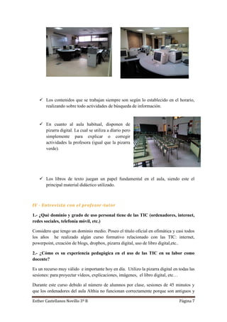 Esther Castellanos Novillo 3º B Página 7
 Los contenidos que se trabajan siempre son según lo establecido en el horario,
realizando sobre todo actividades de búsqueda de información.
 En cuanto al aula habitual, disponen de
pizarra digital. La cual se utiliza a díario pero
simplemente para explicar o corregir
actividades la profesora (igual que la pizarra
verde).
 Los libros de texto juegan un papel fundamental en el aula, siendo este el
principal material didáctico utilizado.
IV - Entrevista con el profesor-tutor
1.- ¿Qué dominio y grado de uso personal tiene de las TIC (ordenadores, internet,
redes sociales, telefonía móvil, etc.)
Considero que tengo un dominio medio. Poseo el título oficial en ofimática y casi todos
los años he realizado algún curso formativo relacionado con las TIC: internet,
powerpoint, creación de blogs, dropbox, pizarra digital, uso de libro digital,etc..
2.- ¿Cómo es su experiencia pedagógica en el uso de las TIC en su labor como
docente?
Es un recurso muy válido e importante hoy en día. Utilizo la pizarra digital en todas las
sesiones: para proyectar vídeos, explicaciones, imágenes, el libro digital, etc…
Durante este curso debido al número de alumnos por clase, sesiones de 45 minutos y
que los ordenadores del aula Althia no funcionan correctamente porque son antiguos y
 