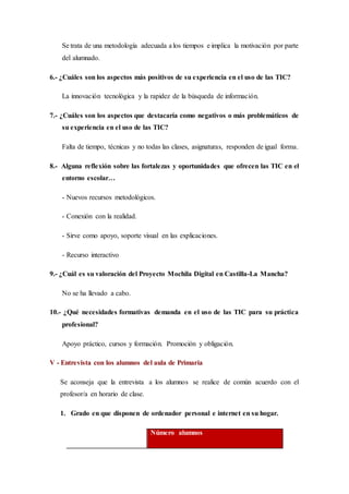 Se trata de una metodología adecuada a los tiempos e implica la motivación por parte
del alumnado.
6.- ¿Cuáles son los aspectos más positivos de su experiencia en el uso de las TIC?
La innovación tecnológica y la rapidez de la búsqueda de información.
7.- ¿Cuáles son los aspectos que destacaría como negativos o más problemáticos de
su experiencia en el uso de las TIC?
Falta de tiempo, técnicas y no todas las clases, asignaturas, responden de igual forma.
8.- Alguna reflexión sobre las fortalezas y oportunidades que ofrecen las TIC en el
entorno escolar…
- Nuevos recursos metodológicos.
- Conexión con la realidad.
- Sirve como apoyo, soporte visual en las explicaciones.
- Recurso interactivo
9.- ¿Cuál es su valoración del Proyecto Mochila Digital en Castilla-La Mancha?
No se ha llevado a cabo.
10.- ¿Qué necesidades formativas demanda en el uso de las TIC para su práctica
profesional?
Apoyo práctico, cursos y formación. Promoción y obligación.
V - Entrevista con los alumnos del aula de Primaria
Se aconseja que la entrevista a los alumnos se realice de común acuerdo con el
profesor/a en horario de clase.
1. Grado en que disponen de ordenador personal e internet en su hogar.
Número alumnos
 