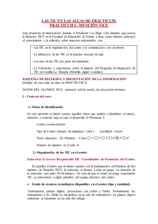 LAS TIC EN LAS AULAS DE PRACTICUM:
PRACTICUM I - MENCIÓN TICE
Esta propuesta de intervención durante el Prácticum I se dirige a los alumnos que cursan
la Mención TICE en la Facultad de Educación de Toledo y tiene como objetivo principal
el conocimiento y la reflexión sobre aspectos relacionados con:
- Las TIC en la organización del centro y la comunicación con el entorno
- La utilización de las TIC en la práctica docente de aula
- Los usos de las TIC por parte del alumnado
- La Valoración y expectativas sobre el impacto del Programa de integración de
TIC en Castilla-La Mancha (Mochila digital o similar).
ESQUEMA DE RECOGIDA Y PRESENTACIÓN DE LA INFORMACIÓN
(Estudio de caso-aula de clase de PRACTICUM I)
DATOS DEL ALUMNO TICE: MORANTE ESTÉVEZ MARÍA, 3ºB, EDUCACIÓN PRIMARIA
I – Contexto del caso.
1.- Datos de identificación:
En este apartado se harán constar aquellos datos que ayuden a identificar el marco,
situación o contexto bajo el cual se desarrolla el Prácticum I:
Centro: DIVINA PASTORA
Tipo de Centro (número de unidades): LINEA 2 Localidad: TOLEDO
Nivel educativo: Ed. Primaria / Curso 1º 2º 3º 4º 5º 6º
Número de alumnos en el aula 24
2.- Organización de las TIC en el centro:
Entrevista al Asesor/ Responsable TIC / Coordinador de Formación del Centro.
En aquellos Centros que al menos cuenten con la participación en Prácticas de dos
alumnos de Mención TICE, la entrevista se llevará a cabo en grupo. La duración de
la entrevista será entre 30-60 minutos. En caso de que el centro no tenga responsable
TIC, se entrevistará a algún miembro del equipo directivo del centro.
 Grado de recursos tecnológicos disponibles en el centro (tipo y cantidad).
Ordenadores, pizarra digital, proyectores con cañón y Tablet. Normalmente los
ordenadores y las Tablet se encuentran en la sala de ordenadores. La pizarra digital
solamente se encuentra en un aula del colegio.
 