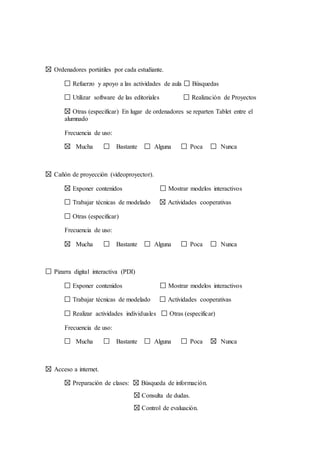 Ordenadores portátiles por cada estudiante.
Refuerzo y apoyo a las actividades de aula Búsquedas
Utilizar software de las editoriales Realización de Proyectos
Otras (especificar) En lugar de ordenadores se reparten Tablet entre el
alumnado
Frecuencia de uso:
Mucha Bastante Alguna Poca Nunca
Cañón de proyección (videoproyector).
Exponer contenidos Mostrar modelos interactivos
Trabajar técnicas de modelado Actividades cooperativas
Otras (especificar)
Frecuencia de uso:
Mucha Bastante Alguna Poca Nunca
Pizarra digital interactiva (PDI)
Exponer contenidos Mostrar modelos interactivos
Trabajar técnicas de modelado Actividades cooperativas
Realizar actividades individuales Otras (especificar)
Frecuencia de uso:
Mucha Bastante Alguna Poca Nunca
Acceso a internet.
Preparación de clases: Búsqueda de información.
Consulta de dudas.
Control de evaluación.
 