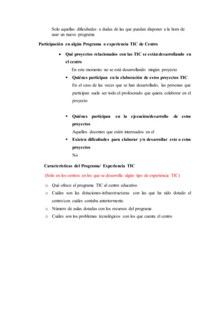 Solo aquellas dificultades o dudas de las que puedan disponer a la hora de
usar un nuevo programa
Participación en algún Programa o experiencia TIC de Centro
 Qué proyectos relacionados con las TIC se estándesarrollando en
el centro
En este momento no se está desarrollando ningún proyecto
 Quiénes participan en la elaboración de estos proyectos TIC
En el caso de las veces que se han desarrollado, las personas que
participan suele ser todo el profesorado que quiera colaborar en el
proyecto
 Quiénes participan en la ejecución/desarrollo de estos
proyectos
Aquellos docentes que estén interesados en el
 Existen dificultades para elaborar y/o desarrollar este o estos
proyectos
No
Características del Programa/ Experiencia TIC
(Sólo en los centros en los que se desarrolla algún tipo de experiencia TIC)
o Qué ofrece el programa TIC al centro educativo
o Cuáles son las dotaciones-infraestructuras con las que ha sido dotado el
centro/con cuáles contaba anteriormente.
o Número de aulas dotadas con los recursos del programa
o Cuáles son los problemas tecnológicos con los que cuenta el centro
 