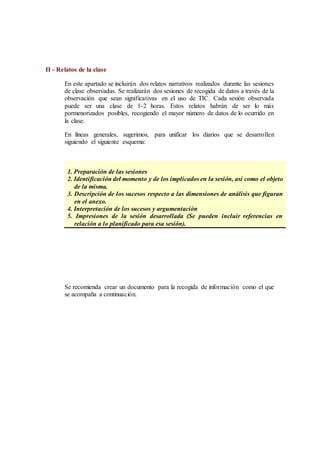II - Relatos de la clase
En este apartado se incluirán dos relatos narrativos realizados durante las sesiones
de clase observadas. Se realizarán dos sesiones de recogida de datos a través de la
observación que sean significativas en el uso de TIC. Cada sesión observada
puede ser una clase de 1-2 horas. Estos relatos habrán de ser lo más
pormenorizados posibles, recogiendo el mayor número de datos de lo ocurrido en
la clase.
En líneas generales, sugerimos, para unificar los diarios que se desarrollen
siguiendo el siguiente esquema:
ESQUEMA
1. Preparación de las sesiones
2. Identificación del momento y de los implicados en la sesión, así como el objeto
de la misma.
3. Descripción de los sucesos respecto a las dimensiones de análisis que figuran
en el anexo.
4. Interpretación de los sucesos y argumentación
5. Impresiones de la sesión desarrollada (Se pueden incluir referencias en
relación a lo planificado para esa sesión).
Se recomienda crear un documento para la recogida de información como el que
se acompaña a continuación.
 