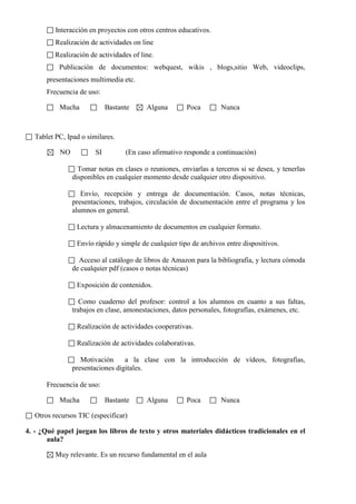 Interacción en proyectos con otros centros educativos.
Realización de actividades on line
Realización de actividades of line.
Publicación de documentos: webquest, wikis , blogs,sitio Web, videoclips,
presentaciones multimedia etc.
Frecuencia de uso:
Mucha Bastante Alguna Poca Nunca
Tablet PC, Ipad o similares.
NO SI (En caso afirmativo responde a continuación)
Tomar notas en clases o reuniones, enviarlas a terceros si se desea, y tenerlas
disponibles en cualquier momento desde cualquier otro dispositivo.
Envío, recepción y entrega de documentación. Casos, notas técnicas,
presentaciones, trabajos, circulación de documentación entre el programa y los
alumnos en general.
Lectura y almacenamiento de documentos en cualquier formato.
Envío rápido y simple de cualquier tipo de archivos entre dispositivos.
Acceso al catálogo de libros de Amazon para la bibliografía, y lectura cómoda
de cualquier pdf (casos o notas técnicas)
Exposición de contenidos.
Como cuaderno del profesor: control a los alumnos en cuanto a sus faltas,
trabajos en clase, amonestaciones, datos personales, fotografías, exámenes, etc.
Realización de actividades cooperativas.
Realización de actividades colaborativas.
Motivación a la clase con la introducción de vídeos, fotografías,
presentaciones digitales.
Frecuencia de uso:
Mucha Bastante Alguna Poca Nunca
Otros recursos TIC (especificar)
4. - ¿Qué papel juegan los libros de texto y otros materiales didácticos tradicionales en el
aula?
Muy relevante. Es un recurso fundamental en el aula
 