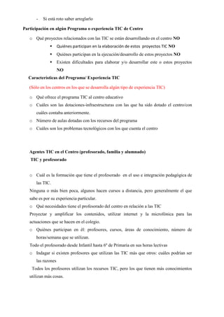 - Si está roto saber arreglarlo
Participación en algún Programa o experiencia TIC de Centro
o Qué proyectos relacionados con las TIC se están desarrollando en el centro NO
 Quiénes participan en la elaboración de estos proyectos TIC NO
 Quiénes participan en la ejecución/desarrollo de estos proyectos NO
 Existen dificultades para elaborar y/o desarrollar este o estos proyectos
NO
Características del Programa/ Experiencia TIC
(Sólo en los centros en los que se desarrolla algún tipo de experiencia TIC)
o Qué ofrece el programa TIC al centro educativo
o Cuáles son las dotaciones-infraestructuras con las que ha sido dotado el centro/con
cuáles contaba anteriormente.
o Número de aulas dotadas con los recursos del programa
o Cuáles son los problemas tecnológicos con los que cuenta el centro
Agentes TIC en el Centro (profesorado, familia y alumnado)
TIC y profesorado
o Cuál es la formación que tiene el profesorado en el uso e integración pedagógica de
las TIC.
Ninguna o más bien poca, algunos hacen cursos a distancia, pero generalmente el que
sabe es por su experiencia particular.
o Qué necesidades tiene el profesorado del centro en relación a las TIC
Proyectar y amplificar los contenidos, utilizar internet y la microfónica para las
actuaciones que se hacen en el colegio.
o Quiénes participan en él: profesores, cursos, áreas de conocimiento, número de
horas/semana que se utilizan.
Todo el profesorado desde Infantil hasta 6º de Primaria en sus horas lectivas
o Indagar si existen profesores que utilizan las TIC más que otros: cuáles podrían ser
las razones
Todos los profesores utilizan los recursos TIC, pero los que tienen más conocimientos
utilizan más cosas.
 