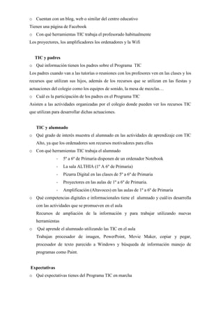 o Cuentan con un blog, web o similar del centro educativo
Tienen una página de Facebook
o Con qué herramientas TIC trabaja el profesorado habitualmente
Los proyectores, los amplificadores los ordenadores y la Wifi
TIC y padres
o Qué información tienen los padres sobre el Programa TIC
Los padres cuando van a las tutorías o reuniones con los profesores ven en las clases y los
recursos que utilizan sus hijos, además de los recursos que se utilizan en las fiestas y
actuaciones del colegio como los equipos de sonido, la mesa de mezclas…
o Cuál es la participación de los padres en el Programa TIC
Asisten a las actividades organizadas por el colegio donde pueden ver los recursos TIC
que utilizan para desarrollar dichas actuaciones.
TIC y alumnado
o Qué grado de interés muestra el alumnado en las actividades de aprendizaje con TIC
Alto, ya que los ordenadores son recursos motivadores para ellos
o Con qué herramientas TIC trabaja el alumnado
- 5º a 6º de Primaria disponen de un ordenador Notebook
- La sala ALTHIA (1º A 6º de Primaria)
- Pizarra Digital en las clases de 5º a 6º de Primaria
- Proyectores en las aulas de 1º a 6º de Primaria.
- Amplificación (Altavoces) en las aulas de 1º a 6º de Primaria
o Qué competencias digitales e informacionales tiene el alumnado y cuál/es desarrolla
con las actividades que se promueven en el aula
Recursos de ampliación de la información y para trabajar utilizando nuevas
herramientas
o Qué aprende el alumnado utilizando las TIC en el aula
Trabajan procesador de imagen, PowerPoint, Movie Maker, copiar y pegar,
procesador de texto parecido a Windows y búsqueda de información manejo de
programas como Paint.
Expectativas
o Qué expectativas tienes del Programa TIC en marcha
 