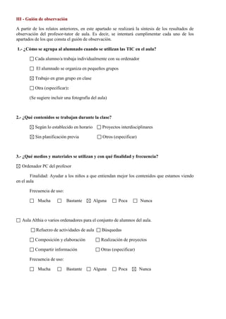 III - Guión de observación
A partir de los relatos anteriores, en este apartado se realizará la síntesis de los resultados de
observación del profesor-tutor de aula. Es decir, se intentará cumplimentar cada uno de los
apartados de los que consta el guión de observación.
1.- ¿Cómo se agrupa al alumnado cuando se utilizan las TIC en el aula?
Cada alumno/a trabaja individualmente con su ordenador
El alumnado se organiza en pequeños grupos
Trabajo en gran grupo en clase
Otra (especificar):
(Se sugiere incluir una fotografía del aula)
2.- ¿Qué contenidos se trabajan durante la clase?
Según lo establecido en horario Proyectos interdisciplinares
Sin planificación previa Otros (especificar)
3.- ¿Qué medios y materiales se utilizan y con qué finalidad y frecuencia?
Ordenador PC del profesor
Finalidad: Ayudar a los niños a que entiendan mejor los contenidos que estamos viendo
en el aula
Frecuencia de uso:
Mucha Bastante Alguna Poca Nunca
Aula Althia o varios ordenadores para el conjunto de alumnos del aula.
Refuerzo de actividades de aula Búsquedas
Composición y elaboración Realización de proyectos
Compartir información Otras (especificar)
Frecuencia de uso:
Mucha Bastante Alguna Poca Nunca
 