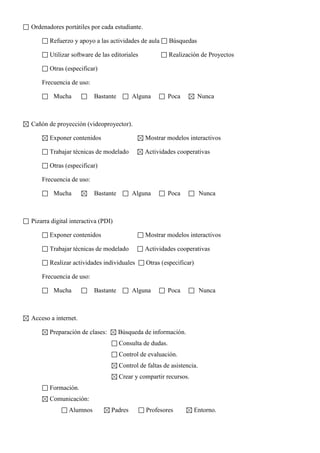 Ordenadores portátiles por cada estudiante.
Refuerzo y apoyo a las actividades de aula Búsquedas
Utilizar software de las editoriales Realización de Proyectos
Otras (especificar)
Frecuencia de uso:
Mucha Bastante Alguna Poca Nunca
Cañón de proyección (videoproyector).
Exponer contenidos Mostrar modelos interactivos
Trabajar técnicas de modelado Actividades cooperativas
Otras (especificar)
Frecuencia de uso:
Mucha Bastante Alguna Poca Nunca
Pizarra digital interactiva (PDI)
Exponer contenidos Mostrar modelos interactivos
Trabajar técnicas de modelado Actividades cooperativas
Realizar actividades individuales Otras (especificar)
Frecuencia de uso:
Mucha Bastante Alguna Poca Nunca
Acceso a internet.
Preparación de clases: Búsqueda de información.
Consulta de dudas.
Control de evaluación.
Control de faltas de asistencia.
Crear y compartir recursos.
Formación.
Comunicación:
Alumnos Padres Profesores Entorno.
 