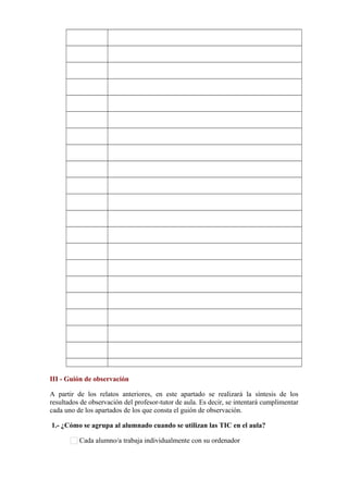            
           
           
           
           
           
           
           
           
           
           
           
           
           
           
           
           
           
           
           
III - Guión de observación
A partir de los relatos anteriores, en este apartado se realizará la síntesis de los
resultados de observación del profesor-tutor de aula. Es decir, se intentará cumplimentar
cada uno de los apartados de los que consta el guión de observación.
1.- ¿Cómo se agrupa al alumnado cuando se utilizan las TIC en el aula?
Cada alumno/a trabaja individualmente con su ordenador
 