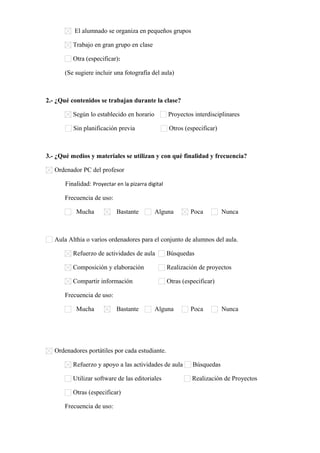 El alumnado se organiza en pequeños grupos
Trabajo en gran grupo en clase
Otra (especificar):      
(Se sugiere incluir una fotografía del aula)
2.- ¿Qué contenidos se trabajan durante la clase?
Según lo establecido en horario Proyectos interdisciplinares
Sin planificación previa Otros (especificar)      
3.- ¿Qué medios y materiales se utilizan y con qué finalidad y frecuencia?
Ordenador PC del profesor
Finalidad: Proyectar en la pizarra digital
Frecuencia de uso:
Mucha Bastante Alguna Poca Nunca
Aula Althia o varios ordenadores para el conjunto de alumnos del aula.
Refuerzo de actividades de aula Búsquedas
Composición y elaboración Realización de proyectos
Compartir información Otras (especificar)      
Frecuencia de uso:
Mucha Bastante Alguna Poca Nunca
Ordenadores portátiles por cada estudiante.
Refuerzo y apoyo a las actividades de aula Búsquedas
Utilizar software de las editoriales Realización de Proyectos
Otras (especificar)      
Frecuencia de uso:
 