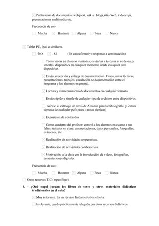 Publicación de documentos: webquest, wikis , blogs,sitio Web, videoclips,
presentaciones multimedia etc.
Frecuencia de uso:
Mucha Bastante Alguna Poca Nunca
Tablet PC, Ipad o similares.
NO SI (En caso afirmativo responde a continuación)
Tomar notas en clases o reuniones, enviarlas a terceros si se desea, y
tenerlas disponibles en cualquier momento desde cualquier otro
dispositivo.
Envío, recepción y entrega de documentación. Casos, notas técnicas,
presentaciones, trabajos, circulación de documentación entre el
programa y los alumnos en general.
Lectura y almacenamiento de documentos en cualquier formato.
Envío rápido y simple de cualquier tipo de archivos entre dispositivos.
Acceso al catálogo de libros de Amazon para la bibliografía, y lectura
cómoda de cualquier pdf (casos o notas técnicas)
Exposición de contenidos.
Como cuaderno del profesor: control a los alumnos en cuanto a sus
faltas, trabajos en clase, amonestaciones, datos personales, fotografías,
exámenes, etc.
Realización de actividades cooperativas.
Realización de actividades colaborativas.
Motivación a la clase con la introducción de vídeos, fotografías,
presentaciones digitales.
Frecuencia de uso:
Mucha Bastante Alguna Poca Nunca
Otros recursos TIC (especificar)      
4. - ¿Qué papel juegan los libros de texto y otros materiales didácticos
tradicionales en el aula?
Muy relevante. Es un recurso fundamental en el aula
Irrelevante, queda prácticamente relegado por otros recursos didácticos.
 