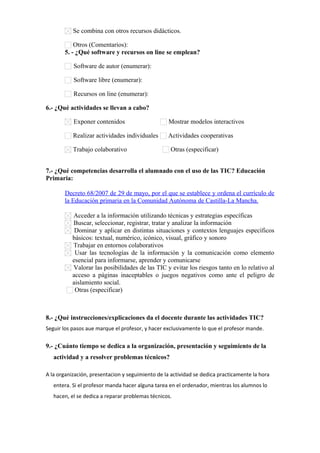 Se combina con otros recursos didácticos.
Otros (Comentarios):      
5. - ¿Qué software y recursos on line se emplean?
Software de autor (enumerar):      
Software libre (enumerar):      
Recursos on line (enumerar):      
6.- ¿Qué actividades se llevan a cabo?
Exponer contenidos Mostrar modelos interactivos
Realizar actividades individuales Actividades cooperativas
Trabajo colaborativo Otras (especificar)      
7.- ¿Qué competencias desarrolla el alumnado con el uso de las TIC? Educación
Primaria:
Decreto 68/2007 de 29 de mayo, por el que se establece y ordena el currículo de
la Educación primaria en la Comunidad Autónoma de Castilla-La Mancha.
Acceder a la información utilizando técnicas y estrategias específicas
Buscar, seleccionar, registrar, tratar y analizar la información
Dominar y aplicar en distintas situaciones y contextos lenguajes específicos
básicos: textual, numérico, icónico, visual, gráfico y sonoro
Trabajar en entornos colaborativos
Usar las tecnologías de la información y la comunicación como elemento
esencial para informarse, aprender y comunicarse
Valorar las posibilidades de las TIC y evitar los riesgos tanto en lo relativo al
acceso a páginas inaceptables o juegos negativos como ante el peligro de
aislamiento social.
Otras (especificar)      
8.- ¿Qué instrucciones/explicaciones da el docente durante las actividades TIC?
Seguir los pasos aue marque el profesor, y hacer exclusivamente lo que el profesor mande.
9.- ¿Cuánto tiempo se dedica a la organización, presentación y seguimiento de la
actividad y a resolver problemas técnicos?
A la organización, presentacion y seguimiento de la actividad se dedica practicamente la hora
entera. Si el profesor manda hacer alguna tarea en el ordenador, mientras los alumnos lo
hacen, el se dedica a reparar problemas técnicos.
 