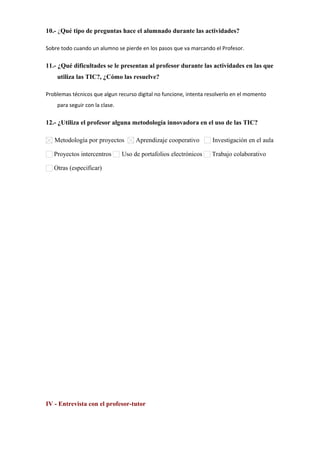 10.- ¿Qué tipo de preguntas hace el alumnado durante las actividades?
Sobre todo cuando un alumno se pierde en los pasos que va marcando el Profesor.
11.- ¿Qué dificultades se le presentan al profesor durante las actividades en las que
utiliza las TIC?, ¿Cómo las resuelve?
Problemas técnicos que algun recurso digital no funcione, intenta resolverlo en el momento
para seguir con la clase.
12.- ¿Utiliza el profesor alguna metodología innovadora en el uso de las TIC?
Metodología por proyectos Aprendizaje cooperativo Investigación en el aula
Proyectos intercentros Uso de portafolios electrónicos Trabajo colaborativo
Otras (especificar)      
IV - Entrevista con el profesor-tutor
 