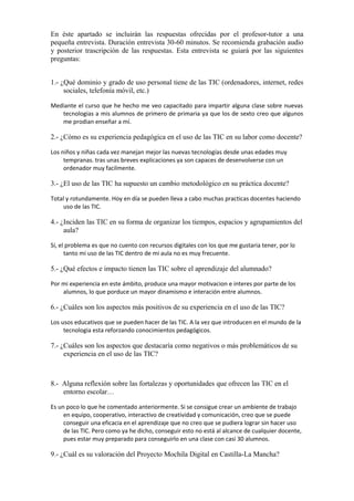En éste apartado se incluirán las respuestas ofrecidas por el profesor-tutor a una
pequeña entrevista. Duración entrevista 30-60 minutos. Se recomienda grabación audio
y posterior trascripción de las respuestas. Esta entrevista se guiará por las siguientes
preguntas:
1.- ¿Qué dominio y grado de uso personal tiene de las TIC (ordenadores, internet, redes
sociales, telefonía móvil, etc.)
Mediante el curso que he hecho me veo capacitado para impartir alguna clase sobre nuevas
tecnologias a mis alumnos de primero de primaria ya que los de sexto creo que algunos
me prodian enseñar a mí.
2.- ¿Cómo es su experiencia pedagógica en el uso de las TIC en su labor como docente?
Los niños y niñas cada vez manejan mejor las nuevas tecnologías desde unas edades muy
tempranas. tras unas breves explicaciones ya son capaces de desenvolverse con un
ordenador muy facilmente.
3.- ¿El uso de las TIC ha supuesto un cambio metodológico en su práctica docente?
Total y rotundamente. Hoy en día se pueden lleva a cabo muchas practicas docentes haciendo
uso de las TIC.
4.- ¿Inciden las TIC en su forma de organizar los tiempos, espacios y agrupamientos del
aula?
Sí, el problema es que no cuento con recursos digitales con los que me gustaria tener, por lo
tanto mi uso de las TIC dentro de mi aula no es muy frecuente.
5.- ¿Qué efectos e impacto tienen las TIC sobre el aprendizaje del alumnado?
Por mi experiencia en este ámbito, produce una mayor motivacion e interes por parte de los
alumnos, lo que porduce un mayor dinamismo e interación entre alumnos.
6.- ¿Cuáles son los aspectos más positivos de su experiencia en el uso de las TIC?
Los usos educativos que se pueden hacer de las TIC. A la vez que introducen en el mundo de la
tecnologia esta reforzando conocimientos pedagógicos.
7.- ¿Cuáles son los aspectos que destacaría como negativos o más problemáticos de su
experiencia en el uso de las TIC?
     
8.- Alguna reflexión sobre las fortalezas y oportunidades que ofrecen las TIC en el
entorno escolar…
Es un poco lo que he comentado anteriormente. Si se consigue crear un ambiente de trabajo
en equipo, cooperativo, interactivo de creatividad y comunicación, creo que se puede
conseguir una eficacia en el aprendizaje que no creo que se pudiera lograr sin hacer uso
de las TIC. Pero como ya he dicho, conseguir esto no está al alcance de cualquier docente,
pues estar muy preparado para conseguirlo en una clase con casi 30 alumnos.
9.- ¿Cuál es su valoración del Proyecto Mochila Digital en Castilla-La Mancha?
 