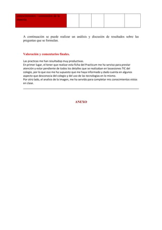 conocimientos / contenidos de la
materia
A continuación se puede realizar un análisis y discusión de resultados sobre las
preguntas que se formulan.
     
Valoración y comentarios finales.
Las practicas me han resultadop muy productivas.
En primer lugar, el tener que realizar esta ficha del Practicum me ha serviso para prestar
atención y estar pendiente de todos los detalles que se realizaban en lassesiones TIC del
colegio, por lo que eso me ha supuesto que me haya informado y dado cuenta en algunos
aspecto que desconocia del colegio y del uso de las tecnologias en lo mismo.
Por otro lado, el analisis de la imagen, me ha servido para completar mis conocimientos vistos
en clase.
ANEXO
 