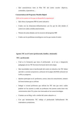 o Qué características tiene el Plan TIC del centro escolar: objetivos,
contenidos, expectativas,…      
Características del Programa Mochila Digital
(Sólo en los centros en los que se desarrolla la experiencia)
o Qué ofrece el programa MD al centro educativo      
o Cuáles son las dotaciones-infraestructuras con las que ha sido dotado el
centro/con cuáles contaba anteriormente.      
o Número de aulas dotadas con los recursos del programa MD      
o Cuáles son los problemas tecnológicos con los que cuenta el centro      
Agentes TIC en el Centro (profesorado, familia y alumnado)
TIC y profesorado
o Cuál es la formación que tiene el profesorado en el uso e integración
pedagógica de las TIC No tienen formación dentro del colegio.
o Qué necesidades tiene el profesorado del centro en relación a las TIC Deben
aprender a conectar proyectores y utilizacion de la página DELPHOS utilización de
la PDI y su programa.
o Quiénes participan en él: profesores, cursos, áreas de conocimiento, número
de horas/semana que se utilizan      
o Indagar si existen profesores que utilizan las TIC más que otros: cuáles
podrían ser las razones La edad, los profesores más jovenes suelen tener más
conocimientos sobre TIC y estan mas interesados en las nuevas tecnologias.
o Cuentan con un blog, web o similar del centro educativo si.
o Con qué herramientas TIC trabaja el profesorado habitualmente PDI
ordenadores y proyectores.
 