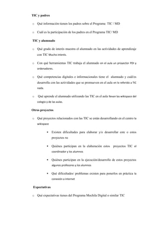 TIC y padres
o Qué información tienen los padres sobre el Programa TIC / MD      
o Cuál es la participación de los padres en el Programa TIC/ MD      
TIC y alumnado
o Qué grado de interés muestra el alumnado en las actividades de aprendizaje
con TIC Mucho interés.
o Con qué herramientas TIC trabaja el alumnado en el aula un proyector PDI y
ordenadores.
o Qué competencias digitales e informacionales tiene el alumnado y cuál/es
desarrolla con las actividades que se promueven en el aula en lo referido a TIC
nada.
o Qué aprende el alumnado utilizando las TIC en el aula llevan las wikispace del
colegio y de las aulas.
Otros proyectos
o Qué proyectos relacionados con las TIC se están desarrollando en el centro la
wikispace
 Existen dificultades para elaborar y/o desarrollar este o estos
proyectos no
 Quiénes participan en la elaboración estos proyectos TIC el
coordinador y los alumnos
 Quiénes participan en la ejecución/desarrollo de estos proyectos
algunos profesores y los alumnos
 Qué dificultades/ problemas existen para ponerlos en práctica la
conexión a internet
Expectativas
o Qué expectativas tienes del Programa Mochila Digital o similar TIC      
 