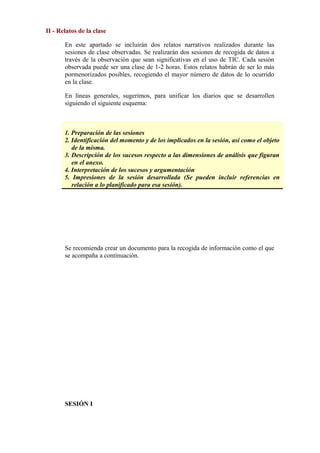 II - Relatos de la clase
En este apartado se incluirán dos relatos narrativos realizados durante las
sesiones de clase observadas. Se realizarán dos sesiones de recogida de datos a
través de la observación que sean significativas en el uso de TIC. Cada sesión
observada puede ser una clase de 1-2 horas. Estos relatos habrán de ser lo más
pormenorizados posibles, recogiendo el mayor número de datos de lo ocurrido
en la clase.
En líneas generales, sugerimos, para unificar los diarios que se desarrollen
siguiendo el siguiente esquema:
ESQUEMA
1. Preparación de las sesiones
2. Identificación del momento y de los implicados en la sesión, así como el objeto
de la misma.
3. Descripción de los sucesos respecto a las dimensiones de análisis que figuran
en el anexo.
4. Interpretación de los sucesos y argumentación
5. Impresiones de la sesión desarrollada (Se pueden incluir referencias en
relación a lo planificado para esa sesión).
     
Se recomienda crear un documento para la recogida de información como el que
se acompaña a continuación.
SESIÓN I
 