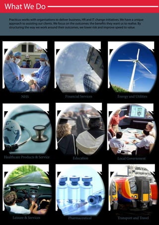 What We Do
   Practicus works with organisations to deliver business, HR and IT change initiatives. We have a unique
   approach to assisting our clients. We focus on the outcomes: the benefits they want us to realise. By
   structuring the way we work around their outcomes, we lower risk and improve speed to value.




            NHS                              Financial Services                      Energy and Utilities




Healthcare Products & Service                      Education                         Local Government




     Leisure & Services                        Pharmaceutical                        Transport and Travel
 