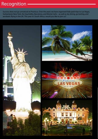 Recognition
Success does not go unnoticed at Practicus. Over the years we have organised fully-paid trips to Las Vegas,
Switzerland, New York, the Seychelles, Barcelona, and Monte Carlo – as well as sky diving, go karting, and
aerobatic flying in the UK. This year it’s South Africa, would you like to join us?
 