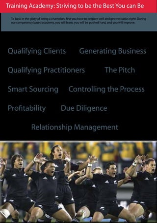 Training Academy: Striving to be the Best You can Be
 To bask in the glory of being a champion, first you have to prepare well and get the basics right! During
 our competency based academy, you will learn, you will be pushed hard, and you will improve.




Qualifying Clients                                    Generating Business

Qualifying Practitioners                                                 The Pitch

Smart Sourcing                               Controlling the Process

Profitability                          Due Diligence

                Relationship Management
 