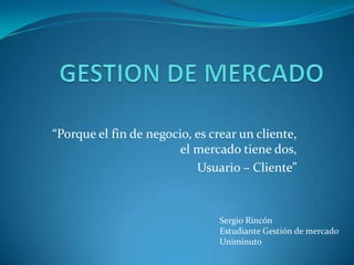 GESTION DE MERCADO “Porque el fin de negocio, es crear un cliente, el mercado tiene dos, Usuario – Cliente”  Sergio Rincón Estudiante Gestión de mercado  Uniminuto 