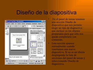 Diseño de la diapositiva En el panel de tareas tenemos una sección Diseño de diapositiva que nos permite elegir un tipo de diapositiva que incluye ya los objetos preparados para que sólo nos quede completarla con contenido. Esta sección aparece normalmente cuando insertamos una nueva diapositiva. Si no es así ábrela desplegando la lista de secciones del panel de tareas y seleccionando Diseño de diapositiva. 