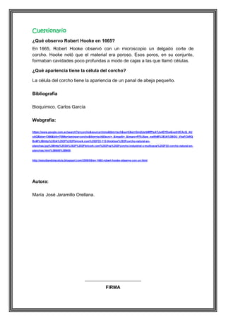 Cuestionario
¿Qué observo Robert Hooke en 1665?
En 1665, Robert Hooke observó con un microscopio un delgado corte de
corcho. Hooke notó que el material era poroso. Esos poros, en su conjunto,
formaban cavidades poco profundas a modo de cajas a las que llamó células.
¿Qué apariencia tiene la célula del corcho?
La célula del corcho tiene la apariencia de un panal de abeja pequeño.
Bibliografía
Bioquímico. Carlos García
Webgrafia:
https://www.google.com.ec/search?q=corcho&source=lnms&tbm=isch&sa=X&ei=GmjlUsrbMfPlsATJs4DYDw&ved=0CAcQ_AU
oAQ&biw=1366&bih=705#q=laminas+corcho&tbm=isch&facrc=_&imgdii=_&imgrc=FF0J5pw_nwIfhM%253A%3BGU_VhaFCbRQ
BnM%3Bhttp%253A%252F%252Fbricork.com%252F22-112-thickbox%252Fcorcho-natural-enplanchas.jpg%3Bhttp%253A%252F%252Fbricork.com%252Fes%252Fcorcho-industrial-y-multiusos%252F22-corcho-natural-enplanchas.html%3B600%3B600.

http://estudiandolacelula.blogspot.com/2009/05/en-1665-robert-hooke-observo-con-un.html.

Autora:
María José Jaramillo Orellana.

FIRMA

 