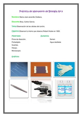 Práctica de laboratorio de Biología Nº 9
Nombre:María José Jaramillo Orellana.
Docente:Bioq. Carlos García.
Tema:Observación de las células del corcho.
Objetivo:Observar lo mismo que observo Robert Hooke en 1665.
Materiales:

Sustancia:

Pinza de disección.

Semen

Portaobjeto.

Agua destilada

Guantes.
Hisopo.
Microscopio.
Gráficos:

 