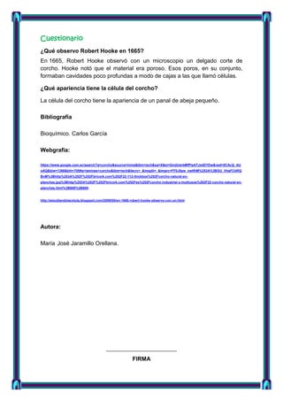 Cuestionario
¿Qué observo Robert Hooke en 1665?
En 1665, Robert Hooke observó con un microscopio un delgado corte de
corcho. Hooke notó que el material era poroso. Esos poros, en su conjunto,
formaban cavidades poco profundas a modo de cajas a las que llamó células.
¿Qué apariencia tiene la célula del corcho?
La célula del corcho tiene la apariencia de un panal de abeja pequeño.
Bibliografía
Bioquímico. Carlos García
Webgrafia:
https://www.google.com.ec/search?q=corcho&source=lnms&tbm=isch&sa=X&ei=GmjlUsrbMfPlsATJs4DYDw&ved=0CAcQ_AU
oAQ&biw=1366&bih=705#q=laminas+corcho&tbm=isch&facrc=_&imgdii=_&imgrc=FF0J5pw_nwIfhM%253A%3BGU_VhaFCbRQ
BnM%3Bhttp%253A%252F%252Fbricork.com%252F22-112-thickbox%252Fcorcho-natural-enplanchas.jpg%3Bhttp%253A%252F%252Fbricork.com%252Fes%252Fcorcho-industrial-y-multiusos%252F22-corcho-natural-enplanchas.html%3B600%3B600.

http://estudiandolacelula.blogspot.com/2009/05/en-1665-robert-hooke-observo-con-un.html.

Autora:
María José Jaramillo Orellana.

FIRMA

 