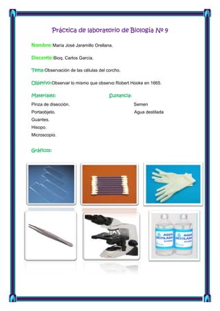 Práctica de laboratorio de Biología Nº 9
Nombre:María José Jaramillo Orellana.
Docente:Bioq. Carlos García.
Tema:Observación de las células del corcho.
Objetivo:Observar lo mismo que observo Robert Hooke en 1665.
Materiales:

Sustancia:

Pinza de disección.

Semen

Portaobjeto.

Agua destilada

Guantes.
Hisopo.
Microscopio.
Gráficos:

 
