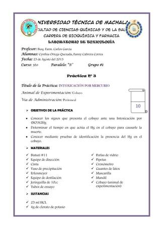 UNIVERSIDAD TÉCNICA DE MACHALA
FACULTAD DE CIENCIAS QUÍMICAS Y DE LA SALUD
CARRERA DE BIOQUÍMICA Y FARMACIA
LABORATORIO DE TOXICOLOGÍA
Profesor: Bioq. Farm. Carlos García
Alumnas: Cynthia Ortega Quezada, Fanny Cabrera Correa
Fecha: 23 de Agosto del 2013
Curso: 5to

Paralelo: “B”

Grupo #1

Práctica Nº 3
Título de la Práctica: INTOXICACIÓN POR MERCURIO
Animal de Experimentación: Cobayo
Vía de Administración: Peritoneal

10

 OBJETIVOS DE LA PRÁCTICA

Conocer los signos que presenta el cobayo ante una Intoxicación por
(NO3)2Hg
Determinar el tiempo en que actúa el Hg en el cobayo para causarle la
muerte.
Conocer mediante pruebas de identificación la presencia del Hg en el
cobayo.
 MATERIALES










Bisturi #11
Equipo de disección
Cinta
Vaso de precipitación
Erlenmeyer
Equipo de destilación
Jeringuilla de 10cc
Tubos de ensayo

 SUSTANCIAS

 25 ml HCL
 4g de clorato de potasio









Perlas de vidrio
Pipetas
Cronómetro
Guantes de látex
Mascarilla
Mandil
Cobayo (animal de
experimentación)

 