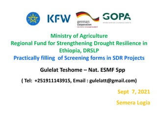 Ministry of Agriculture
Regional Fund for Strengthening Drought Resilience in
Ethiopia, DRSLP
Practically filling of Screening forms in SDR Projects
Gulelat Teshome – Nat. ESMF Spp
( Tel: +251911143915, Email : gulelatt@gmail.com)
Sept 7, 2021
Semera Logia
 