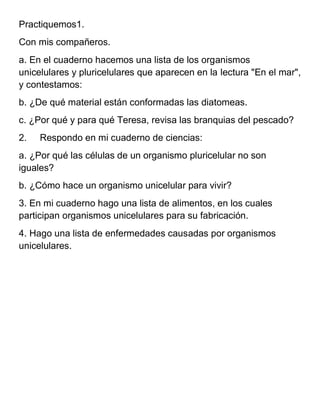 Practiquemos1.
Con mis compañeros.
a. En el cuaderno hacemos una lista de los organismos
unicelulares y pluricelulares que aparecen en la lectura "En el mar",
y contestamos:
b. ¿De qué material están conformadas las diatomeas.
c. ¿Por qué y para qué Teresa, revisa las branquias del pescado?
2.   Respondo en mi cuaderno de ciencias:
a. ¿Por qué las células de un organismo pluricelular no son
iguales?
b. ¿Cómo hace un organismo unicelular para vivir?
3. En mi cuaderno hago una lista de alimentos, en los cuales
participan organismos unicelulares para su fabricación.
4. Hago una lista de enfermedades causadas por organismos
unicelulares.
 