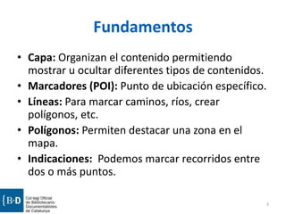 Fundamentos
• Capa: Organizan el contenido permitiendo
mostrar u ocultar diferentes tipos de contenidos.
• Marcadores (POI): Punto de ubicación específico.
• Líneas: Para marcar caminos, ríos, crear
polígonos, etc.
• Polígonos: Permiten destacar una zona en el
mapa.
• Indicaciones: Podemos marcar recorridos entre
dos o más puntos.
3

 