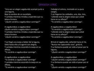"Una vez un alegre vagabundo acampó junto a
una laguna,
Bajo la sombra de un eucalipto,
Y cantaba mientras miraba y esperaba que su
tetera hirviera.
"¿Quién vendrá a vagabundear conmigo?"
A vagabundear, a vagabundear
¿Quién vendrá a vagabundear conmigo?
Y cantaba mientras miraba y esperaba que su
tetera hirviera
"¿Quién vendrá a vagabundear conmigo?"
Y así llegó una oveja a beber de la laguna,
Saltó hasta ella y la agarró con alegría,
Y cantaba mientras escondía la oveja en su
alforja,
"Tú vendrás a vagabundear conmigo".
A vagabundear, a vagabundear
"Tú vendrás a vagabundear conmigo"
Y cantaba mientras escondía la oveja en su
alforja,
"Tú vendrás a vagabundear conmigo".
Cabalgó el colono, montado en su pura
sangre,
Y así llegaron los soldados, uno, dos, tres,
"¿Dónde está la alegre oveja que usted
tiene en su alforja?"
"Tú vendrás a vagabundear conmigo".
A vagabundear, a vagabundear
"Tú vendrás a vagabundear conmigo".
"¿Dónde está la alegre oveja que usted
tiene en su alforja?"
"Tú vendrás a vagabundear conmigo".
Brincó el vagabundo, saltando hacia el río,
"Nunca me capturaréis vivo", gritó él,
Y su fantasma puede ser oído al pasar por la
laguna,
"¿Quién vendrá a vagabundear conmigo?"
A vagabundear, a vagabundear
"¿Quién vendrá a vagabundear conmigo?"
Y su fantasma puede ser oído al pasar por el
río,
"¿Quién vendrá a vagabundear conmigo?"
SPANISH LYRIC
 