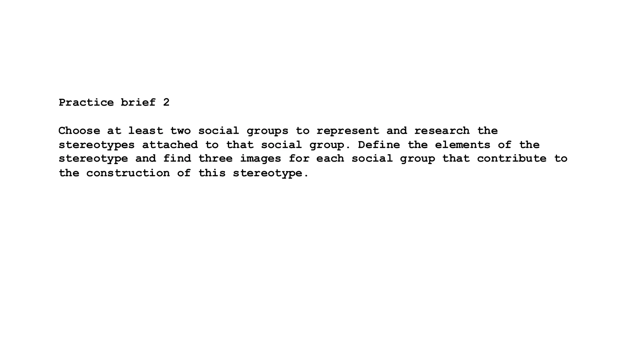 Practice brief 2
Choose at least two social groups to represent and research the
stereotypes attached to that social group. Define the elements of the
stereotype and find three images for each social group that contribute to
the construction of this stereotype.
 