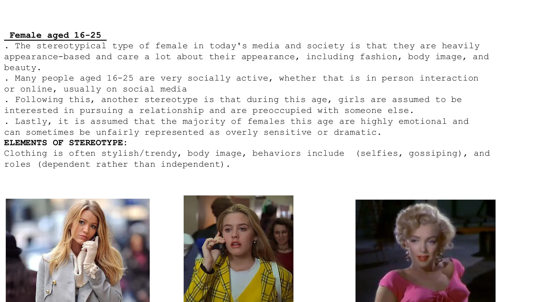 Female aged 16-25
. The stereotypical type of female in today's media and society is that they are heavily
appearance-based and care a lot about their appearance, including fashion, body image, and
beauty.
. Many people aged 16-25 are very socially active, whether that is in person interaction
or online, usually on social media
. Following this, another stereotype is that during this age, girls are assumed to be
interested in pursuing a relationship and are preoccupied with someone else.
. Lastly, it is assumed that the majority of females this age are highly emotional and
can sometimes be unfairly represented as overly sensitive or dramatic.
ELEMENTS OF STEREOTYPE:
Clothing is often stylish/trendy, body image, behaviors include (selfies, gossiping), and
roles (dependent rather than independent).
 