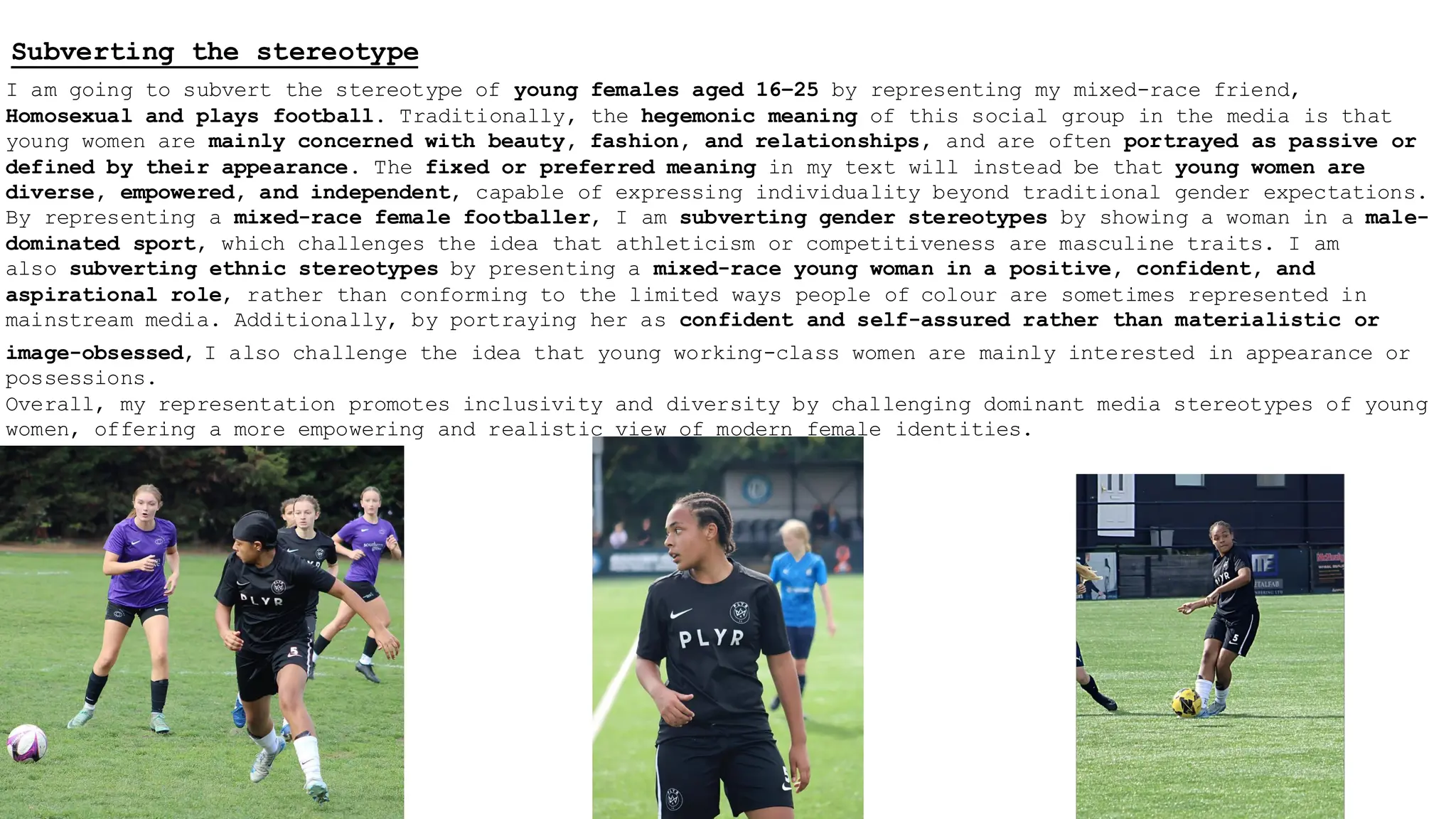 Subverting the stereotype
I am going to subvert the stereotype of young females aged 16–25 by representing my mixed-race friend,
Homosexual and plays football. Traditionally, the hegemonic meaning of this social group in the media is that
young women are mainly concerned with beauty, fashion, and relationships, and are often portrayed as passive or
defined by their appearance. The fixed or preferred meaning in my text will instead be that young women are
diverse, empowered, and independent, capable of expressing individuality beyond traditional gender expectations.
By representing a mixed-race female footballer, I am subverting gender stereotypes by showing a woman in a male-
dominated sport, which challenges the idea that athleticism or competitiveness are masculine traits. I am
also subverting ethnic stereotypes by presenting a mixed-race young woman in a positive, confident, and
aspirational role, rather than conforming to the limited ways people of colour are sometimes represented in
mainstream media. Additionally, by portraying her as confident and self-assured rather than materialistic or
image-obsessed, I also challenge the idea that young working-class women are mainly interested in appearance or
possessions.
Overall, my representation promotes inclusivity and diversity by challenging dominant media stereotypes of young
women, offering a more empowering and realistic view of modern female identities.
 